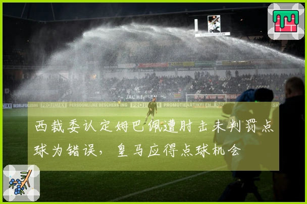 西裁委认定姆巴佩遭肘击未判罚点球为错误，皇马应得点球机会