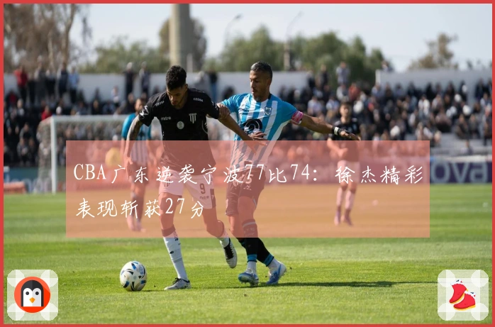 CBA广东逆袭宁波77比74：徐杰精彩表现斩获27分