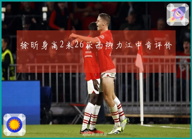 徐昕身高2米26获西热力江中肯评价