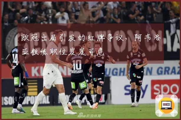 欧冠出局引发的红牌争议，阿韦洛亚教练职位岌岌可危