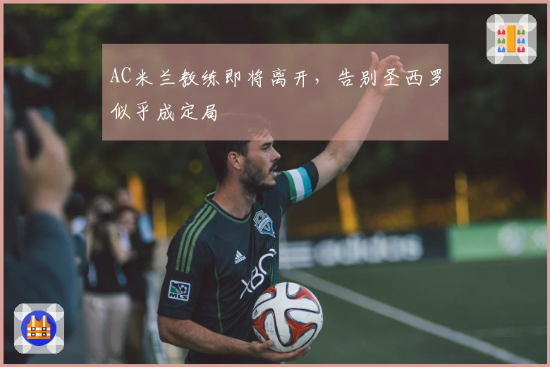 AC米兰教练即将离开，告别圣西罗似乎成定局