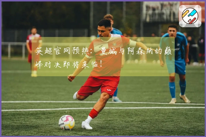 英超官网预热：曼城与阿森纳的巅峰对决即将来临！