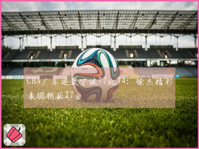 CBA广东逆袭宁波77比74：徐杰精彩表现斩获27分