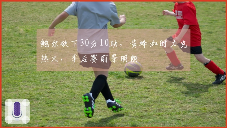 鲍尔砍下30分10助，黄蜂加时力克热火，季后赛前景明朗