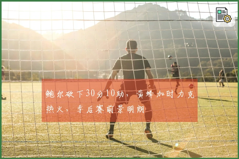 鲍尔砍下30分10助，黄蜂加时力克热火，季后赛前景明朗