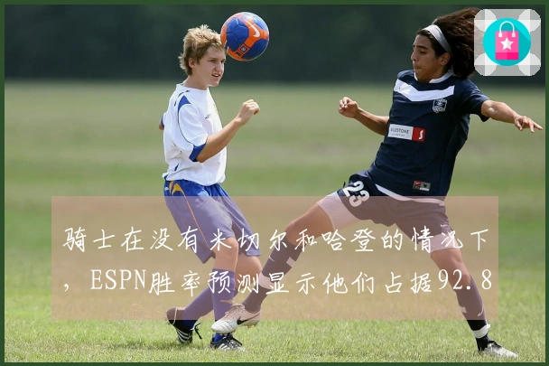 骑士在没有米切尔和哈登的情况下，ESPN胜率预测显示他们占据92.8%的优势，奇才仅7.2%