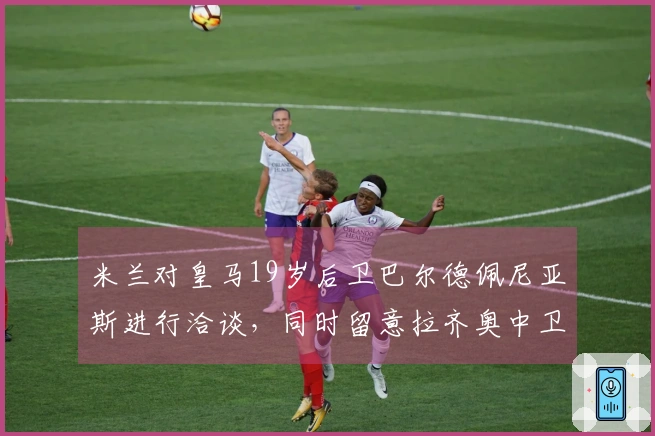 米兰对皇马19岁后卫巴尔德佩尼亚斯进行洽谈，同时留意拉齐奥中卫希拉。