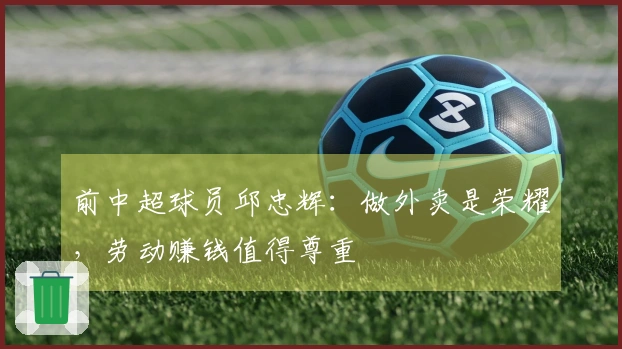 前中超球员邱忠辉：做外卖是荣耀，劳动赚钱值得尊重